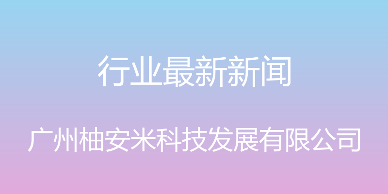 行业最新新闻 - 广州柚安米科技发展有限公司